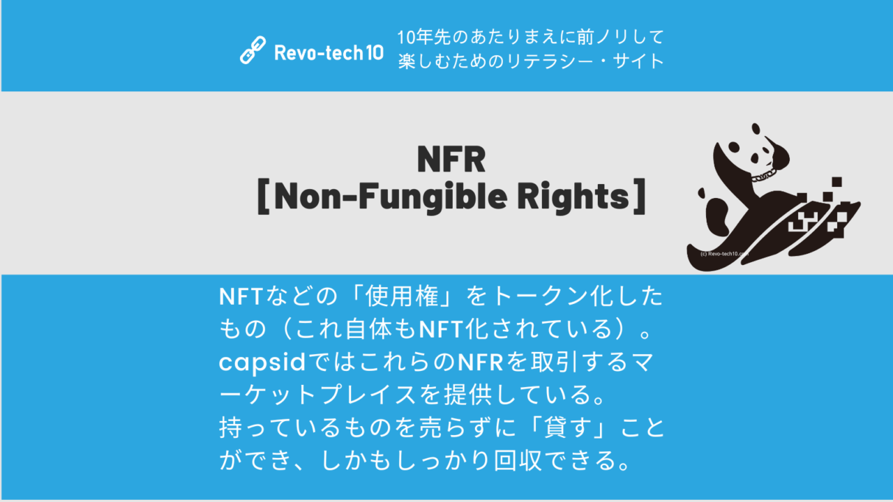 NFR [Non-Fungible Rights]とはNFTなどの「使用権」をトークン化したもの（これ自体もNFT化されている）。 capsidではこれらのNFRを取引するマーケットプレイスを提供している。 持っているものを売らずに「貸す」ことができ、しかもしっかり回収できる。